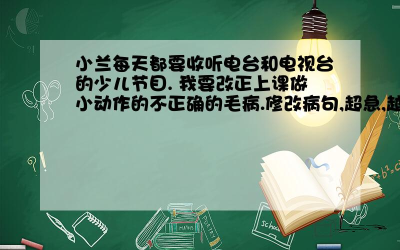 小兰每天都要收听电台和电视台的少儿节目. 我要改正上课做小动作的不正确的毛病.修改病句,超急,越快越好!