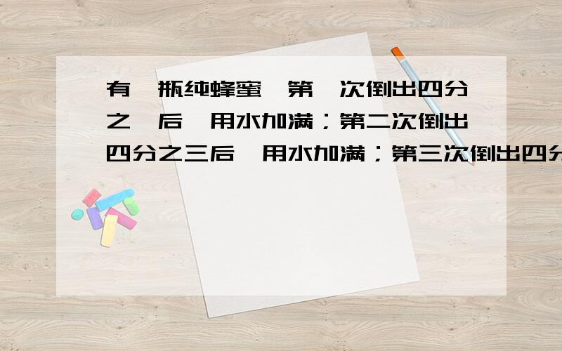 有一瓶纯蜂蜜,第一次倒出四分之一后,用水加满；第二次倒出四分之三后,用水加满；第三次倒出四分之三后,用水加满.请问：这时瓶中的水占几分之几?新一年的题,跟以前不一样了,