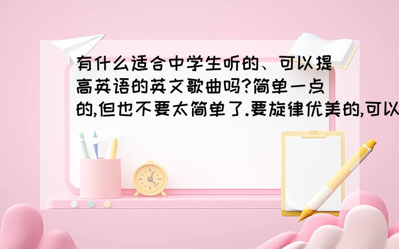 有什么适合中学生听的、可以提高英语的英文歌曲吗?简单一点的,但也不要太简单了.要旋律优美的,可以哼唱的,越多越好,内容要积极向上哦,嘻嘻,