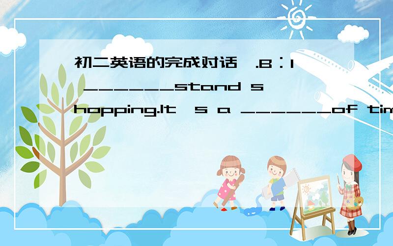 初二英语的完成对话,.B：I ______stand shopping.It's a ______of time.A：Some people ______shopping is ______girls.But I really like it.______ _____ do you exercise?B：I exercise 4 times a week at school.______you often shop?A：______too of