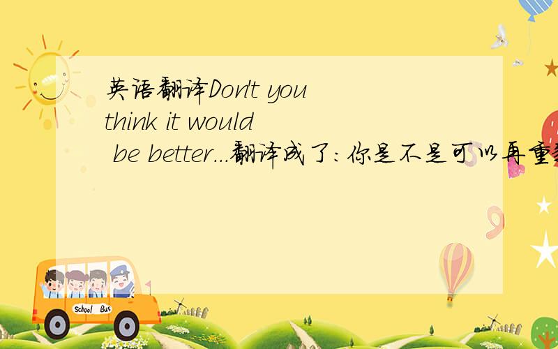 英语翻译Don't you think it would be better...翻译成了：你是不是可以再重新考虑一下,哪位朋友给讲讲,would be better应该是将会更好的意思