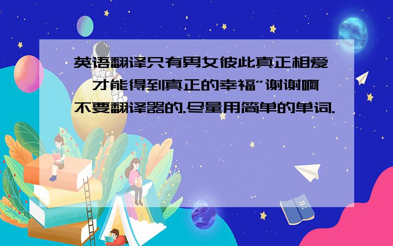 英语翻译只有男女彼此真正相爱,才能得到真正的幸福”谢谢啊不要翻译器的.尽量用简单的单词.