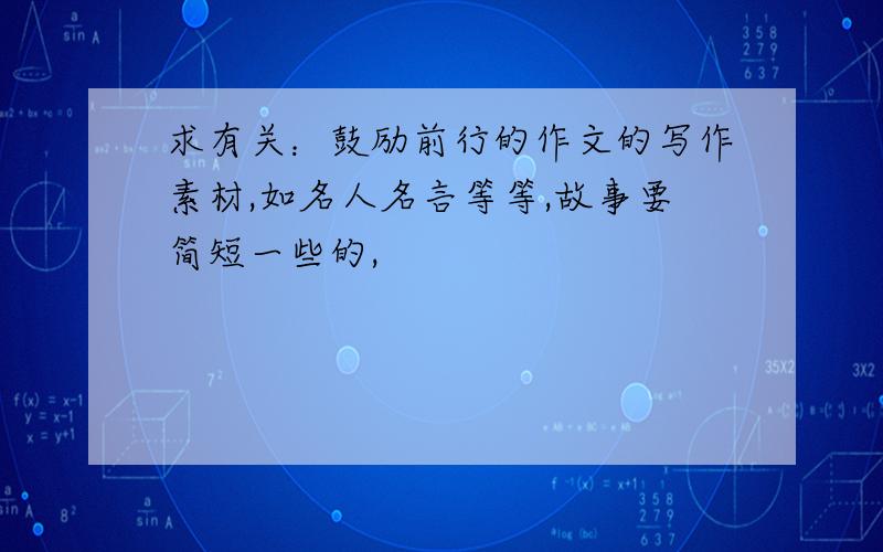 求有关：鼓励前行的作文的写作素材,如名人名言等等,故事要简短一些的,