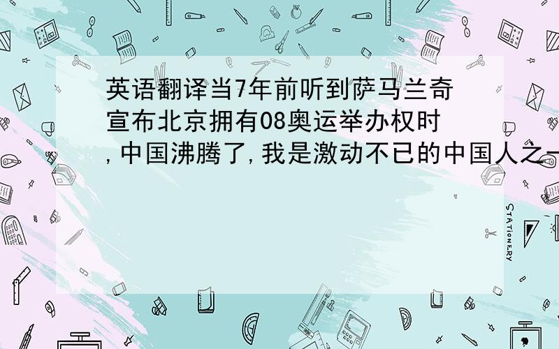 英语翻译当7年前听到萨马兰奇宣布北京拥有08奥运举办权时,中国沸腾了,我是激动不已的中国人之一.曾经中国满受殖民侵略和掠夺,但在二十一世纪伊始,我们的母亲中国又开始欣欣向荣.荣获0