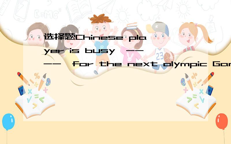 选择题Chinese player is busy'----'for the next olympic Games.A train B to train C training