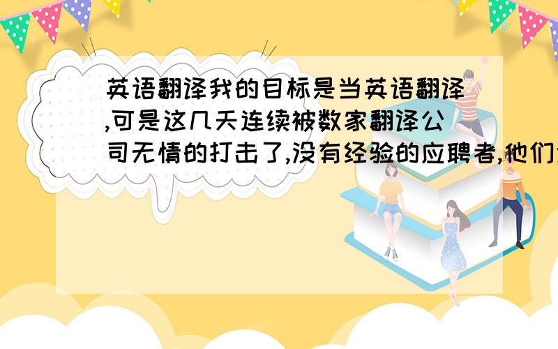 英语翻译我的目标是当英语翻译,可是这几天连续被数家翻译公司无情的打击了,没有经验的应聘者,他们竟然连面试机会都不给,怎么办?欲哭无泪~当翻译要求真的很高吗?我能理解没有工作经验