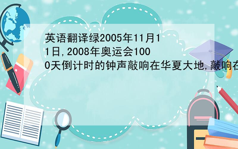 英语翻译绿2005年11月11日,2008年奥运会1000天倒计时的钟声敲响在华夏大地,敲响在每一个中华儿女的心中.现在,它像一个无声的警笛,时时刻刻提醒着人们：奥运离我们不远了.我们能为奥运作些