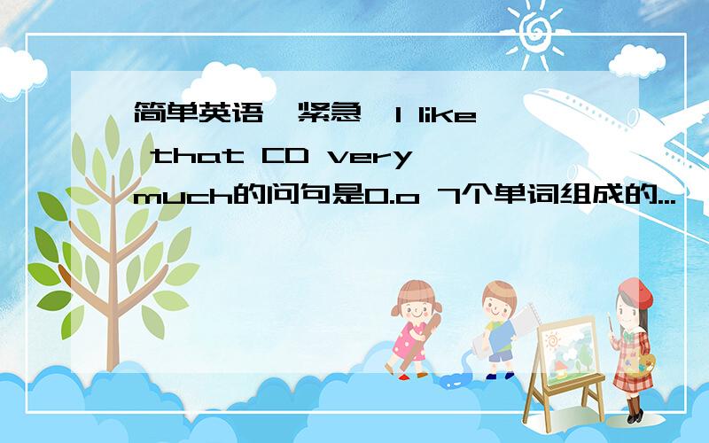 简单英语【紧急】I like that CD very much的问句是O.o 7个单词组成的...