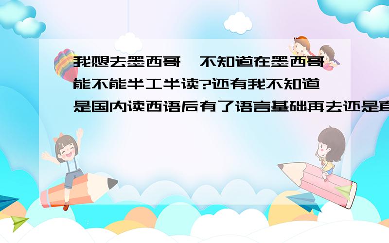 我想去墨西哥,不知道在墨西哥能不能半工半读?还有我不知道是国内读西语后有了语言基础再去还是直接去那边先读一年语言再上大学.另外是自己申请还是找中介呢?有没有什么好的中介?有