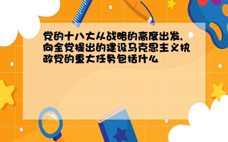 党的十八大从战略的高度出发,向全党提出的建设马克思主义执政党的重大任务包括什么