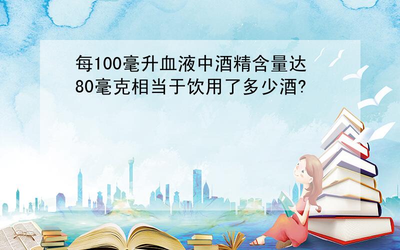 每100毫升血液中酒精含量达80毫克相当于饮用了多少酒?