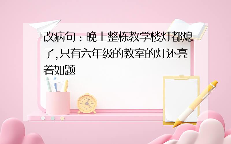 改病句：晚上整栋教学楼灯都熄了,只有六年级的教室的灯还亮着如题