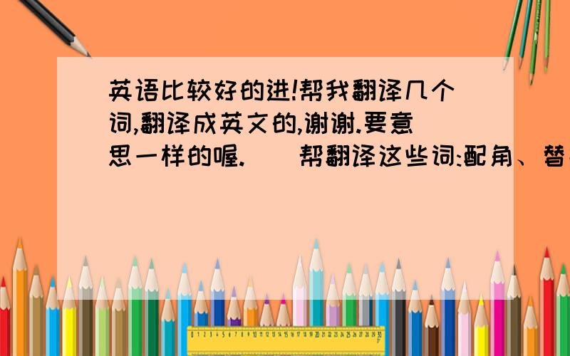 英语比较好的进!帮我翻译几个词,翻译成英文的,谢谢.要意思一样的喔.()帮翻译这些词:配角、替品、代替品.你也可以帮我写几个上去,要的词较带伤的就可以了,谢谢,要英语的.