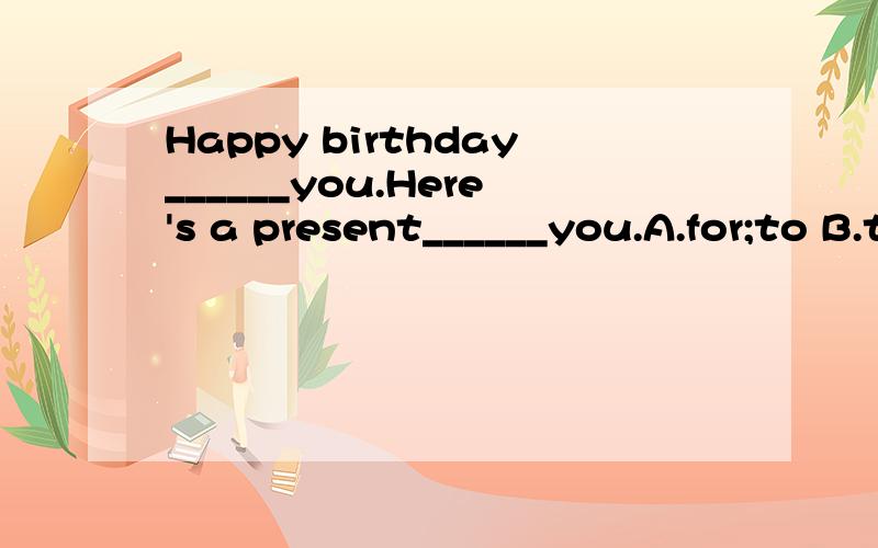 Happy birthday______you.Here's a present______you.A.for;to B.to;for C.to;of