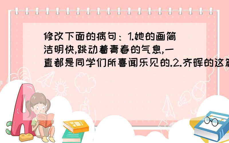 修改下面的病句：1.她的画简洁明快,跳动着青春的气息,一直都是同学们所喜闻乐见的.2.齐晖的这篇作文,结构严谨,语言流畅,在全市作文比赛中把它评为一等奖.3.前面河堤上开过来的车,惊慌