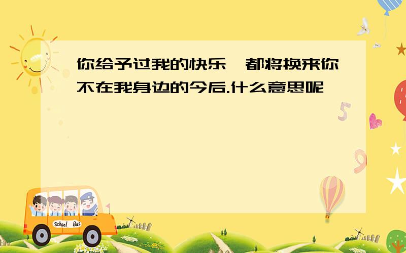 你给予过我的快乐,都将换来你不在我身边的今后.什么意思呢