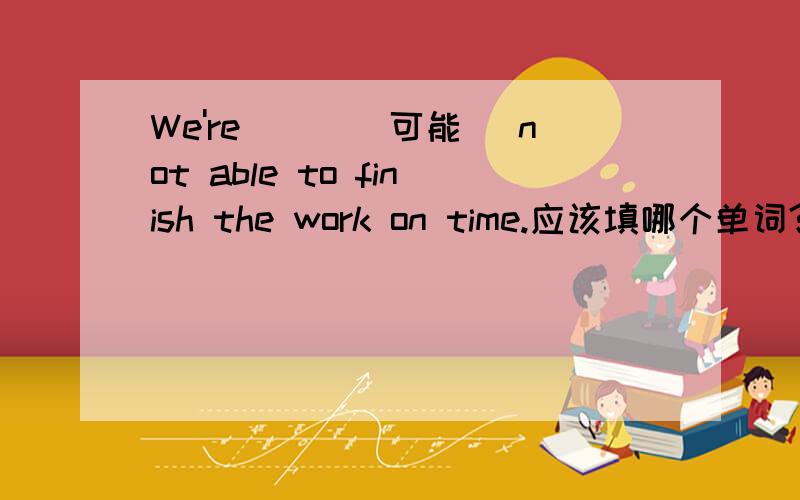 We're___(可能） not able to finish the work on time.应该填哪个单词?顺便解释一下为什么填你要填的那个单词.有语法最好也说下语法