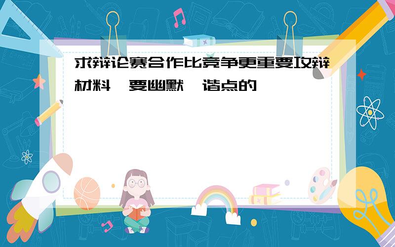 求辩论赛合作比竞争更重要攻辩材料,要幽默诙谐点的,