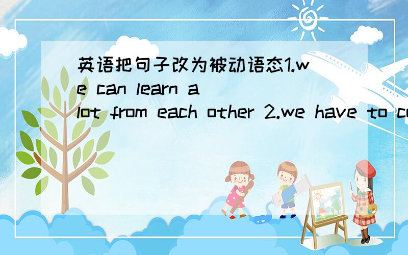 英语把句子改为被动语态1.we can learn a lot from each other 2.we have to concentrate more on our study 3.you should study english by watching english videos 4.you must spend lot time on your studying 5.my mum will clean the windows tomorrow