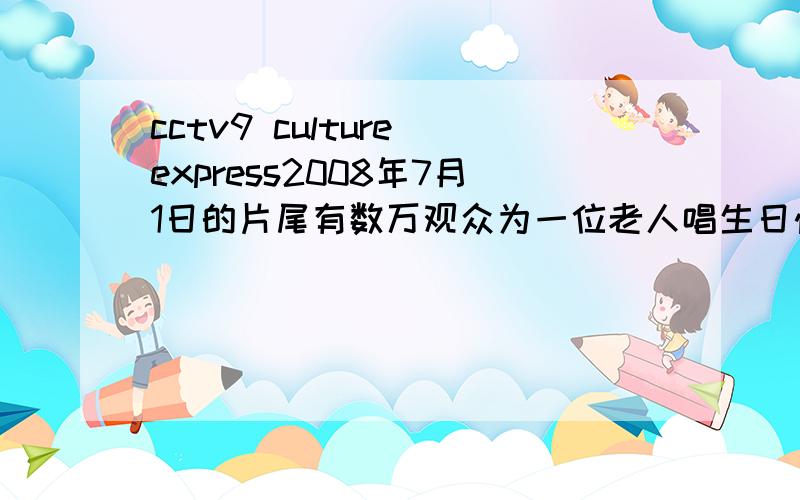 cctv9 culture express2008年7月1日的片尾有数万观众为一位老人唱生日快乐.他是谁.还有最后一个女艺人唱了一首歌,她是谁.唱的什么歌.貌似我说错了。反正就是7月1好上午8点到10点某个节目的结尾