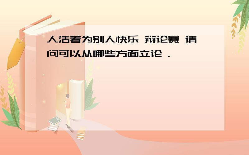 人活着为别人快乐 辩论赛 请问可以从哪些方面立论 .