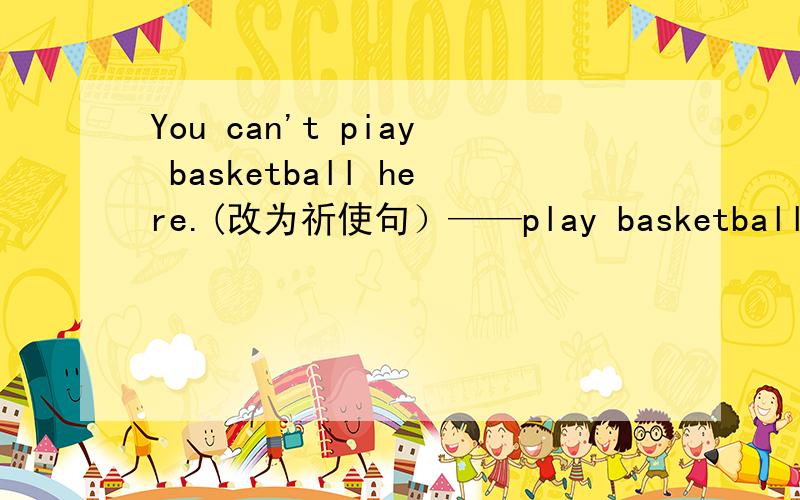 You can't piay basketball here.(改为祈使句）——play basketball here.