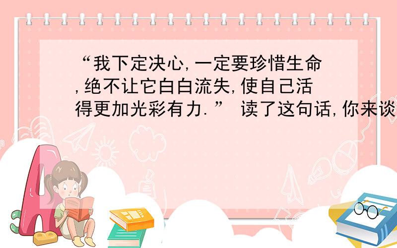 “我下定决心,一定要珍惜生命,绝不让它白白流失,使自己活得更加光彩有力.” 读了这句话,你来谈谈,你将如何使自己活得更加光彩有力呢?