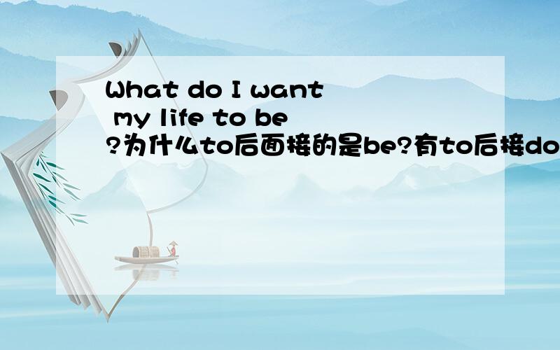 What do I want my life to be?为什么to后面接的是be?有to后接do的类似句子吗?改成陈述句是怎样的呢?I want my life to be what.还是to do what?改成陈述句后主语是I,谓语动词want,宾语my life?不定式是补语?状语?