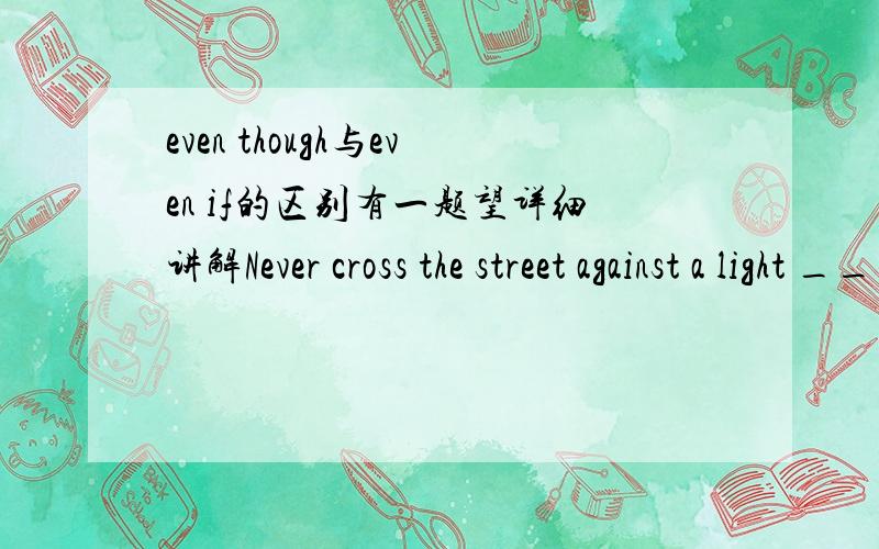 even though与even if的区别有一题望详细讲解Never cross the street against a light ____you don`t see any traffic coming.A.in case   B.so that   C.even though  D. even if答案给的是C