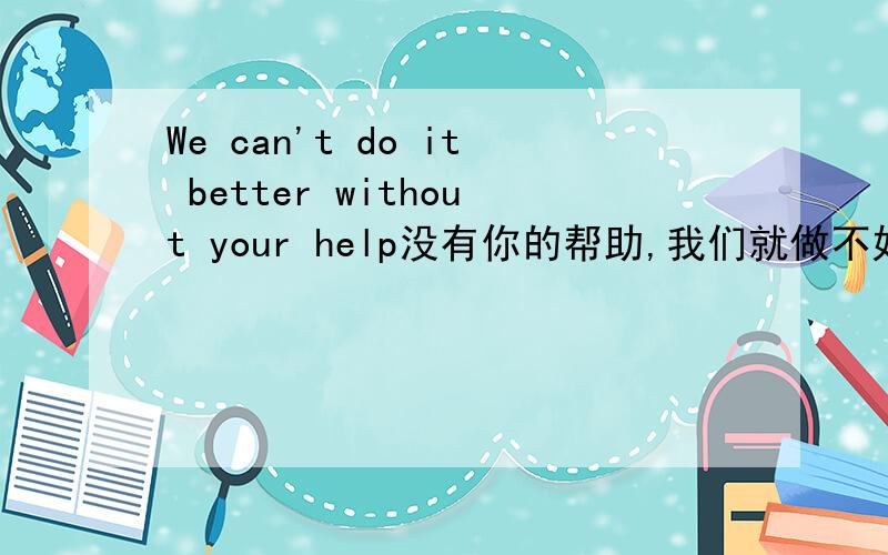 We can't do it better without your help没有你的帮助,我们就做不好可不可以将上句的BETTER改成