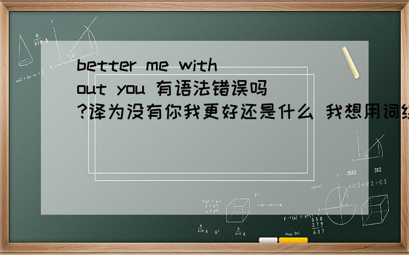 better me without you 有语法错误吗?译为没有你我更好还是什么 我想用词组形式表达这个意思呢