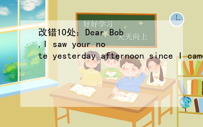 改错10处：Dear Bob,I saw your note yesterday afternoon since I came back from school.接上You suggested that we go to concert this Friday evening.I'm sorry but I will be visit my uncle that day.He is going to Canada to make his PhD,and will leav