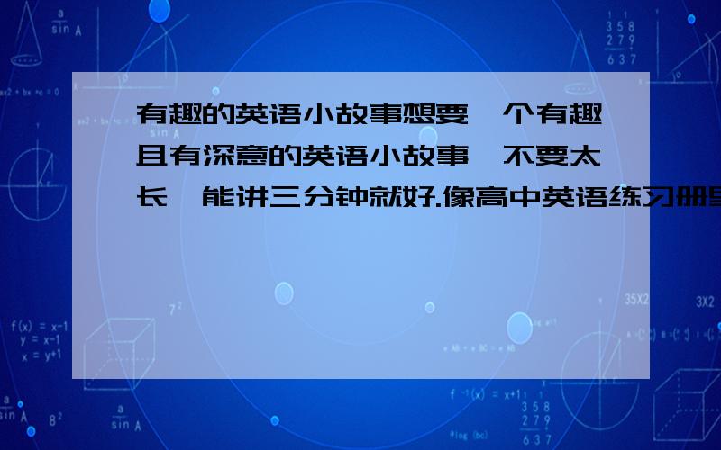 有趣的英语小故事想要一个有趣且有深意的英语小故事,不要太长,能讲三分钟就好.像高中英语练习册里的阅读,那些小故事都不错,如果有的话,麻烦大家帮忙找找,谢谢啦