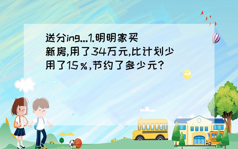 送分ing...1.明明家买新房,用了34万元,比计划少用了15％,节约了多少元?