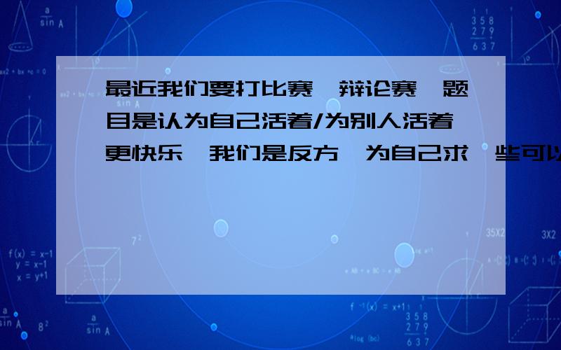 最近我们要打比赛,辩论赛,题目是认为自己活着/为别人活着更快乐,我们是反方,为自己求一些可以站得住脚的立论点,还有刁钻的问题,不要复制粘贴的,至少是看了东西总结的,自己想的最好.