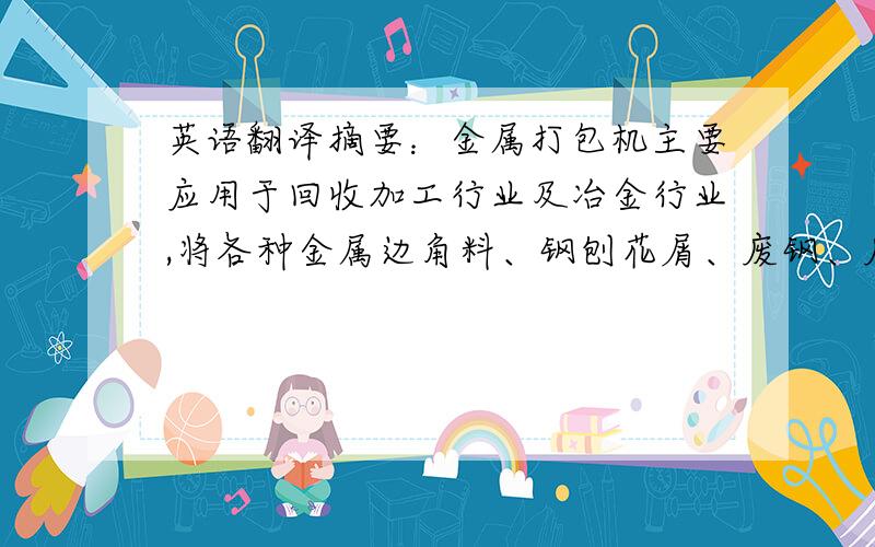 英语翻译摘要：金属打包机主要应用于回收加工行业及冶金行业,将各种金属边角料、钢刨花屑、废钢、废铁、废铝等金属原料挤压成长方体、圆柱体等各种形状的合格炉料.便于储藏、运输