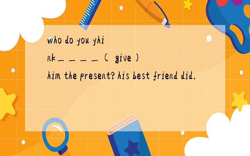 who do you yhink____( give) him the present?his best friend did.