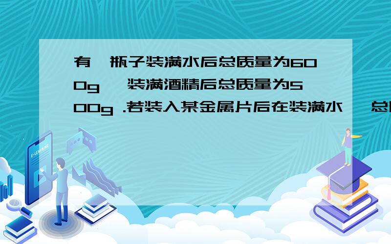 有一瓶子装满水后总质量为600g ,装满酒精后总质量为500g .若装入某金属片后在装满水 ,总质量为634g .有一瓶子装满水后总质量为600g,装满酒精后总质量为500g .若装入某金属片后在装满水 ,总质