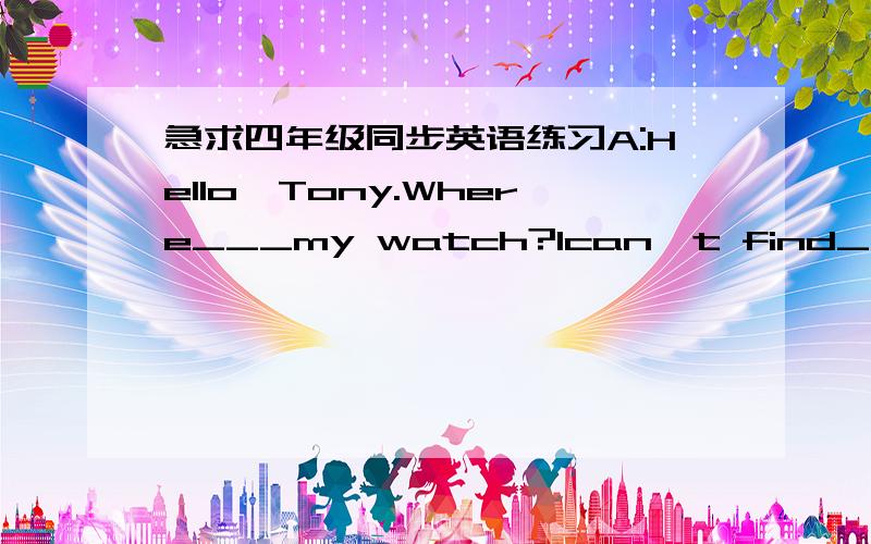 急求四年级同步英语练习A:Hello,Tony.Where___my watch?Ican't find___.B:Is this___watch?·······