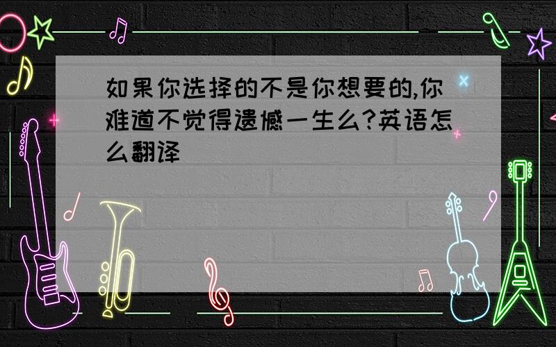 如果你选择的不是你想要的,你难道不觉得遗憾一生么?英语怎么翻译