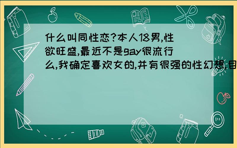 什么叫同性恋?本人18男,性欲旺盛,最近不是gay很流行么,我确定喜欢女的,并有很强的性幻想,目前无性经验,但有时性欲高涨的时候我发现或许跟同性做爱也可以发泄,当然我更喜欢和女人做,问