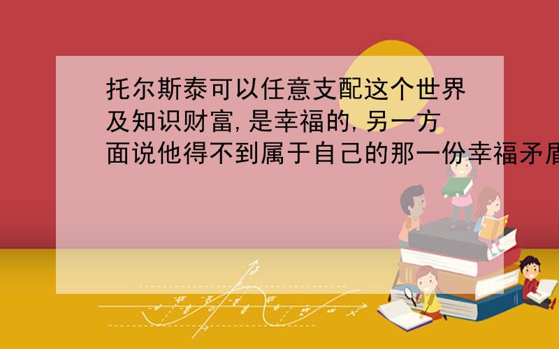 托尔斯泰可以任意支配这个世界及知识财富,是幸福的,另一方面说他得不到属于自己的那一份幸福矛盾吗快.