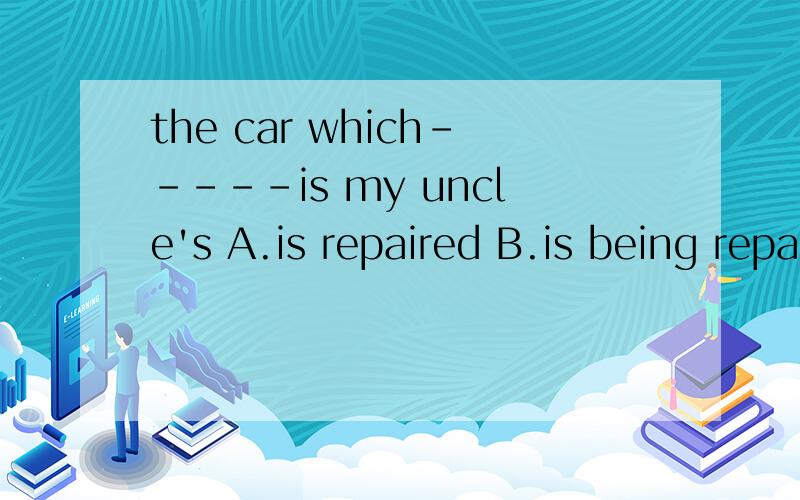 the car which-----is my uncle's A.is repaired B.is being repaired C.is repairing D is been repairing