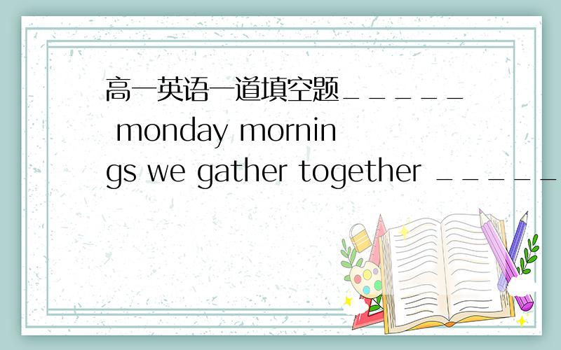 高一英语一道填空题_____ monday mornings we gather together _____ the school field.在两个横线上填空,第一空是on么?第二空是in还是on?我在网上查了,查不出,难道都可以?