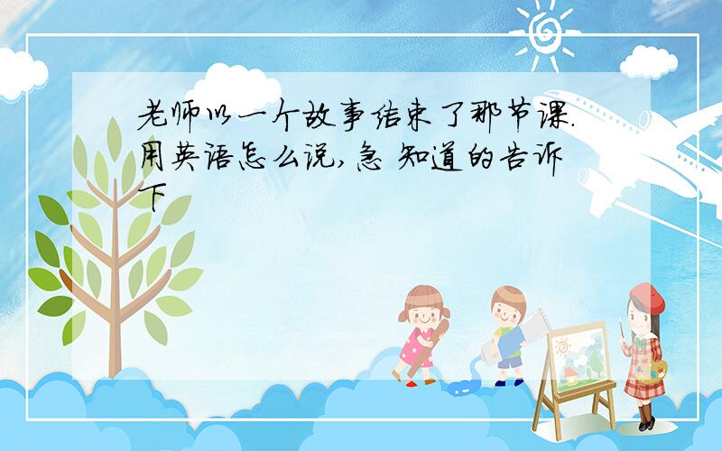 老师以一个故事结束了那节课.用英语怎么说,急 知道的告诉下