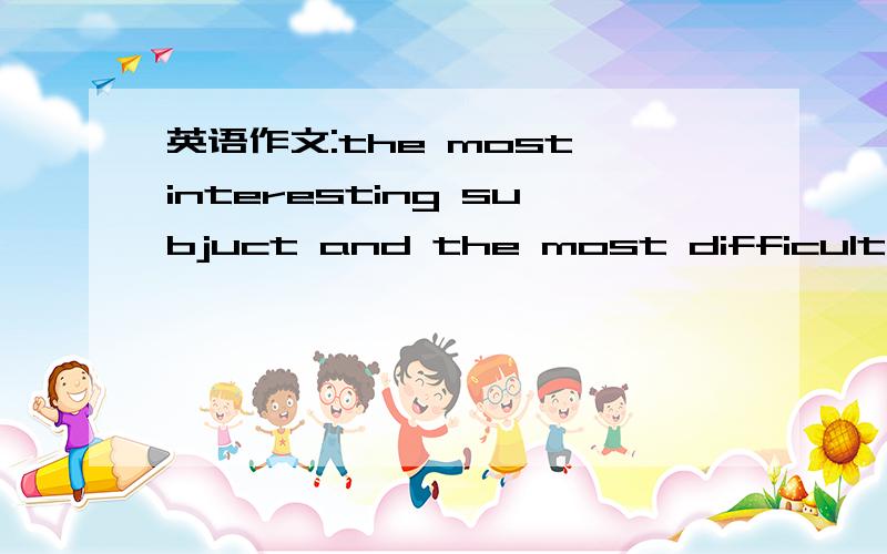 英语作文:the most interesting subjuct and the most difficult subjuct题目就是:the most interesting subjuct and the most difficult subjuct只是一篇..不用太长..不是我不想做..而是实在想不到.要求符合初一水平...不要太