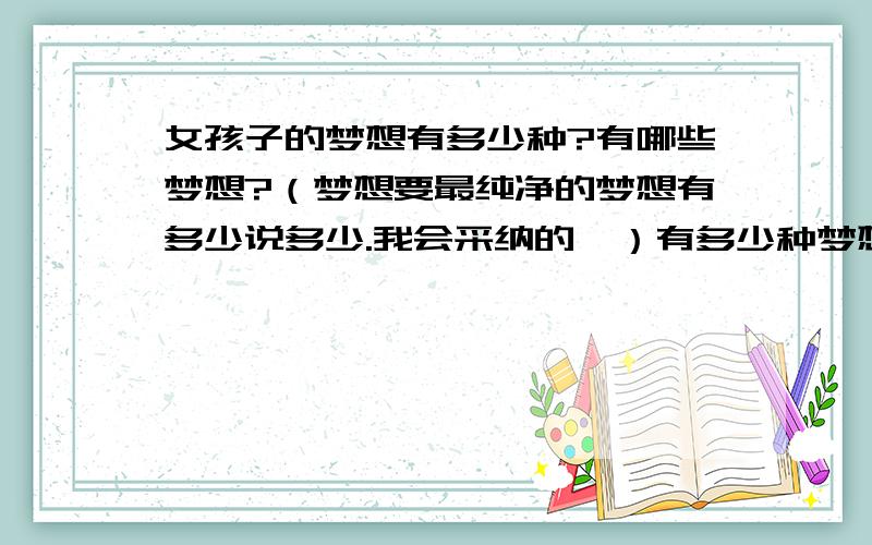 女孩子的梦想有多少种?有哪些梦想?（梦想要最纯净的梦想有多少说多少.我会采纳的,）有多少种梦想就说多少种!急看到这问题就回答了吧!想他这种类型的女孩的梦想.他嘛13岁或者14岁的女