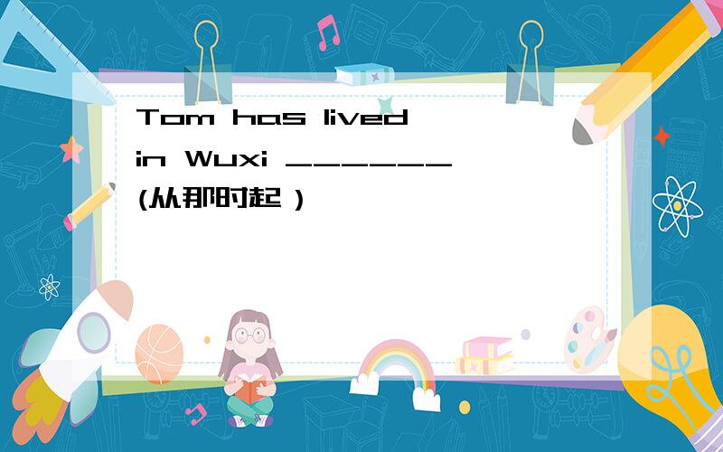 Tom has lived in Wuxi ______(从那时起）