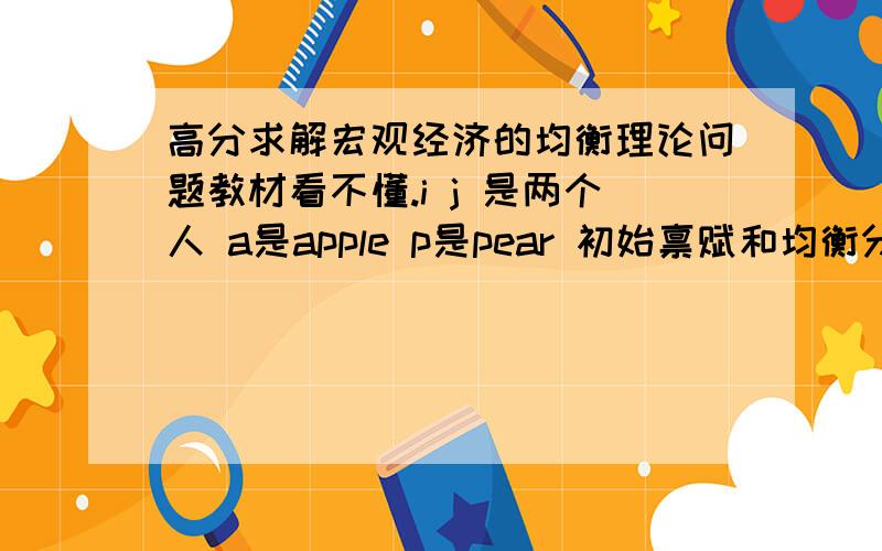 高分求解宏观经济的均衡理论问题教材看不懂.i j 是两个人 a是apple p是pear 初始禀赋和均衡分配是： i:3a,2p→1a,3p  j:1a,3p→3a,1p我想问下这个式子是什么意思啊,→ 箭头又是什么意思?还有,如果