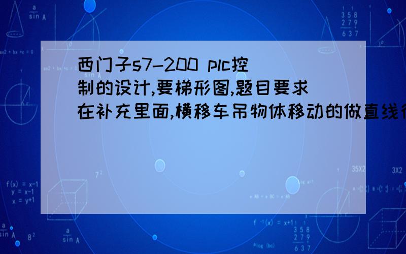 西门子s7-200 plc控制的设计,要梯形图,题目要求在补充里面,横移车吊物体移动的做直线往复运动,滑撬就是载物台滑橇上到横移车上,检测开头得电,延时一定时间,横移车正向正常速度运行,光电